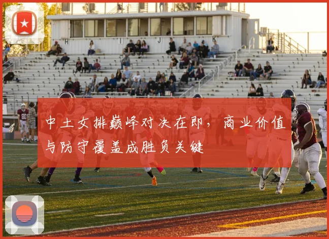 中土女排巅峰对决在即，商业价值与防守覆盖成胜负关键