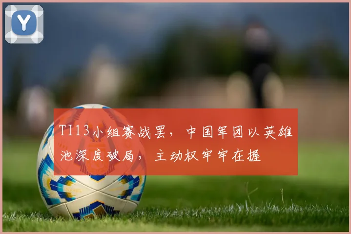 TI13小组赛战罢，中国军团以英雄池深度破局，主动权牢牢在握