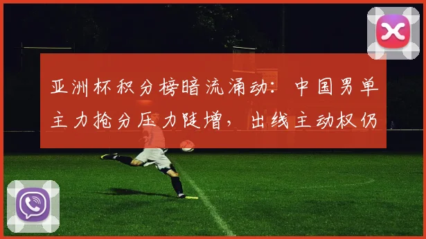 亚洲杯积分榜暗流涌动：中国男单主力抢分压力陡增，出线主动权仍握手中
