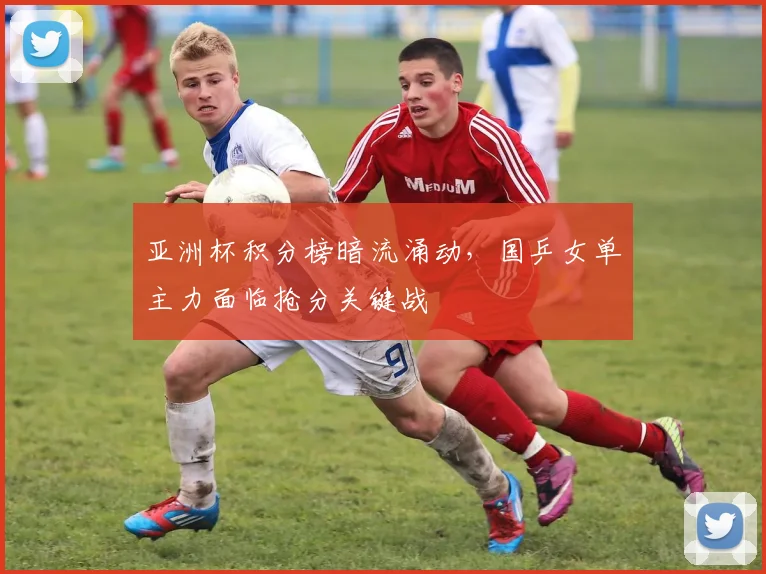 亚洲杯积分榜暗流涌动，国乒女单主力面临抢分关键战
