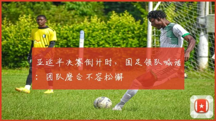 亚运半决赛倒计时，国足领队喊话：团队磨合不容松懈
