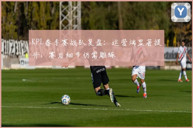 KPL春季赛战队复盘：运营端显著提升，赛后细节仍需雕琢