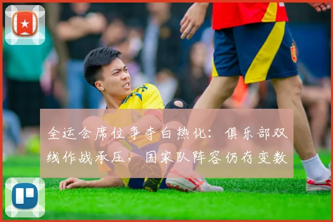 全运会席位争夺白热化：俱乐部双线作战承压，国家队阵容仍存变数