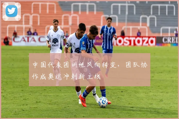 中国代表团训练风向转变，团队协作成奥运冲刺新主线