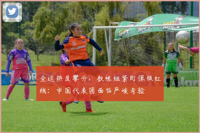 全运热度攀升，教练组紧盯保级红线：中国代表团面临严峻考验