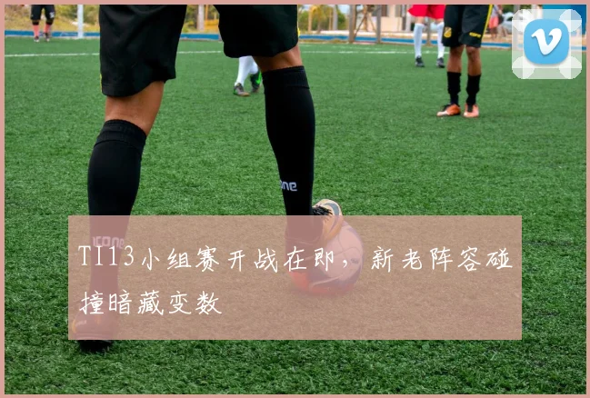 TI13小组赛开战在即，新老阵容碰撞暗藏变数