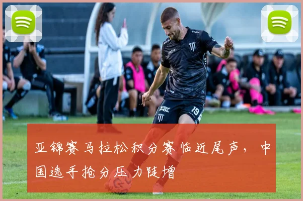 亚锦赛马拉松积分赛临近尾声，中国选手抢分压力陡增