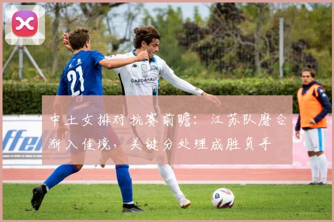 中土女排对抗赛前瞻：江苏队磨合渐入佳境，关键分处理成胜负手