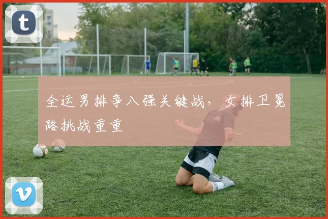全运男排争八强关键战，女排卫冕路挑战重重