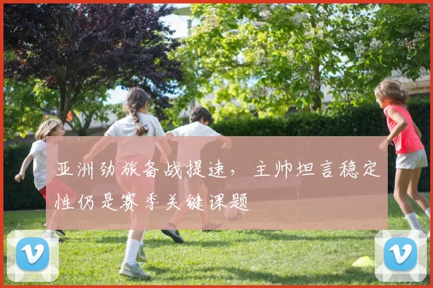 亚洲劲旅备战提速，主帅坦言稳定性仍是赛季关键课题