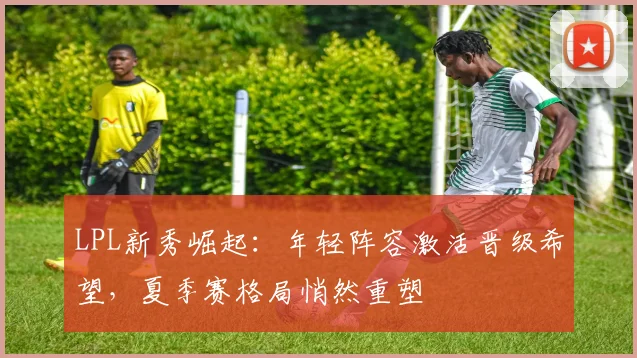 LPL新秀崛起：年轻阵容激活晋级希望，夏季赛格局悄然重塑