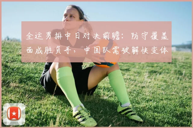 全运男排中日对决前瞻：防守覆盖面成胜负手，中国队需破解快变体系