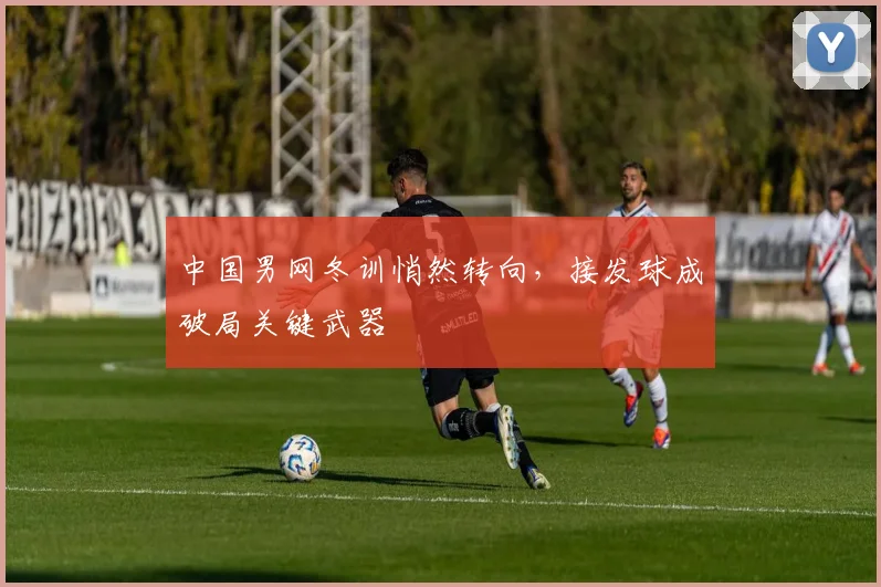 中国男网冬训悄然转向，接发球成破局关键武器