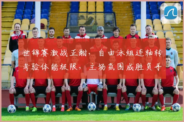 世锦赛激战正酣，自由泳组连轴转考验体能极限，主场氛围成胜负手