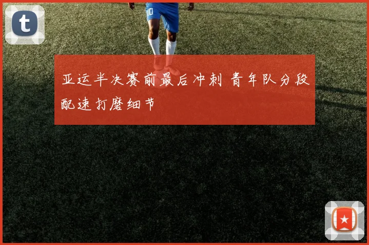 亚运半决赛前最后冲刺 青年队分段配速打磨细节