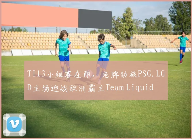 TI13小组赛在即，老牌劲旅PSG.LGD主场迎战欧洲霸主Team Liquid