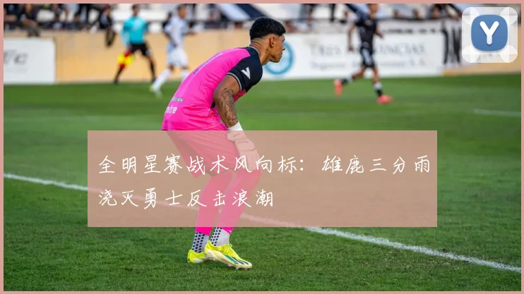 全明星赛战术风向标：雄鹿三分雨浇灭勇士反击浪潮