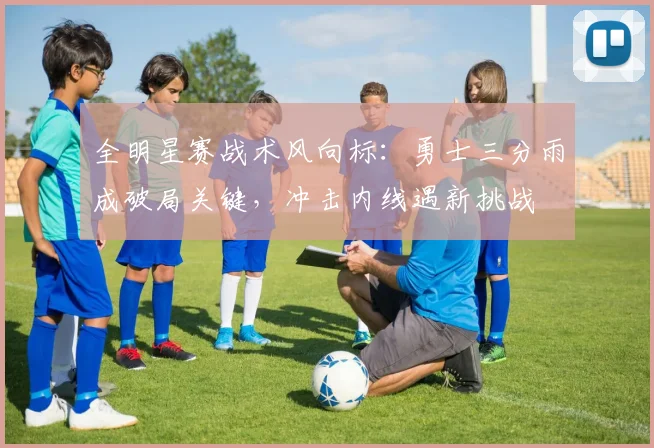 全明星赛战术风向标：勇士三分雨成破局关键，冲击内线遇新挑战