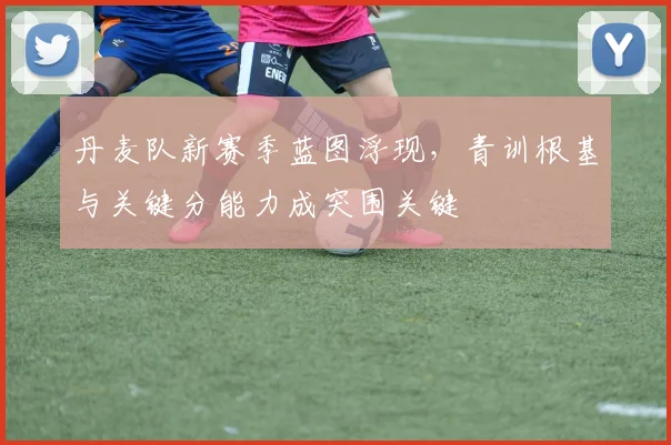 丹麦队新赛季蓝图浮现，青训根基与关键分能力成突围关键