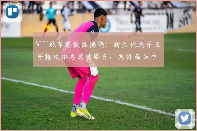 WTT冠军赛数据揭晓：新生代选手正手抢攻排名持续攀升，老将面临冲击