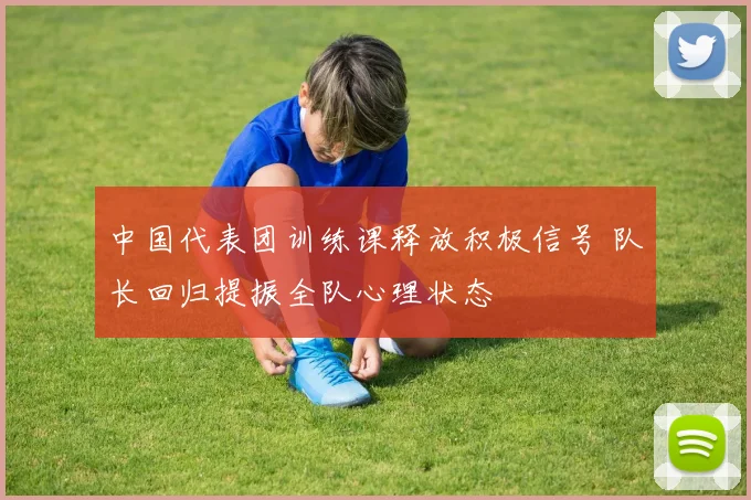 中国代表团训练课释放积极信号 队长回归提振全队心理状态