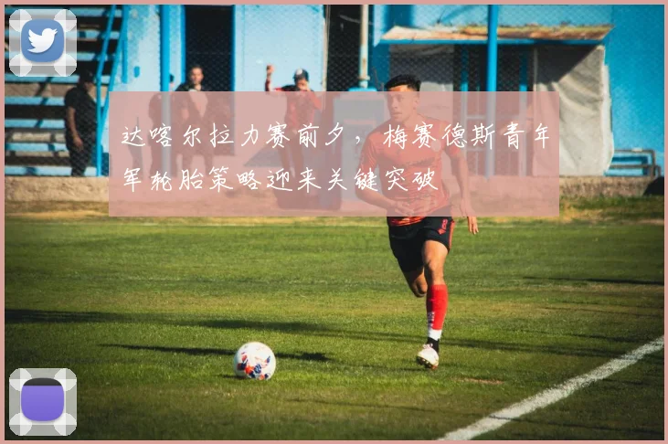 达喀尔拉力赛前夕，梅赛德斯青年军轮胎策略迎来关键突破