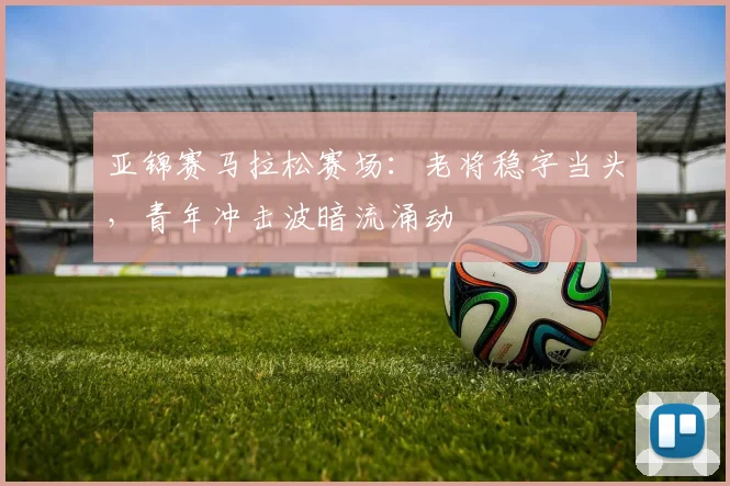 亚锦赛马拉松赛场：老将稳字当头，青年冲击波暗流涌动