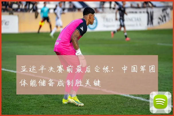 亚运半决赛前最后合练：中国军团体能储备成制胜关键