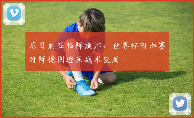 尼日利亚临阵换帅，世界杯附加赛对阵德国迎来战术变局