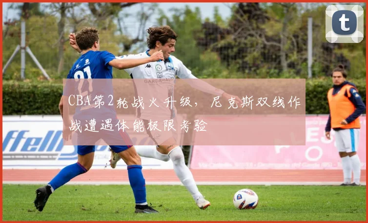 CBA第2轮战火升级，尼克斯双线作战遭遇体能极限考验