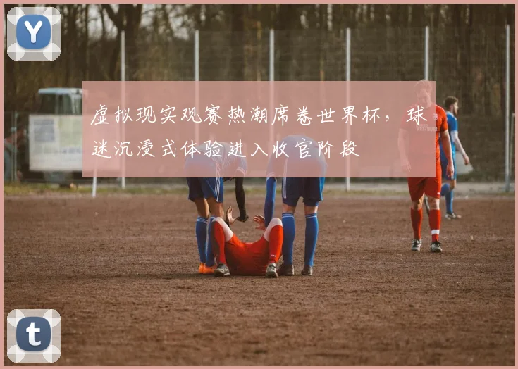 虚拟现实观赛热潮席卷世界杯，球迷沉浸式体验进入收官阶段