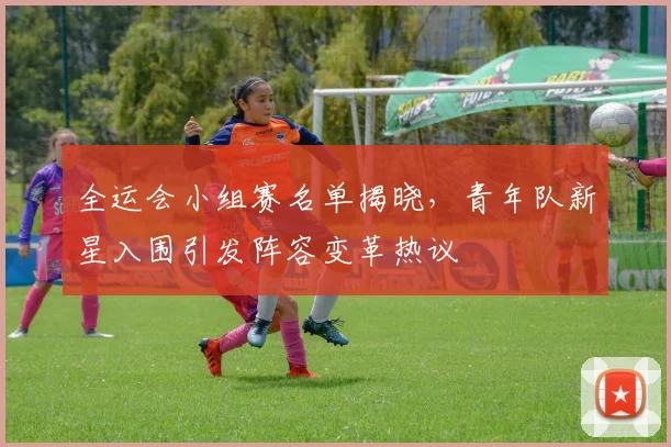 全运会小组赛名单揭晓，青年队新星入围引发阵容变革热议