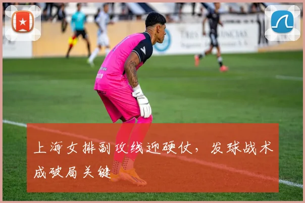 上海女排副攻线迎硬仗，发球战术成破局关键