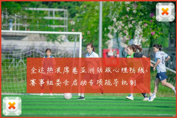 全运热浪席卷亚洲劲旅心理防线，赛事组委会启动专项疏导机制