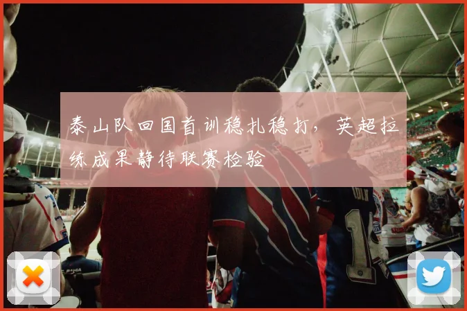 泰山队回国首训稳扎稳打，英超拉练成果静待联赛检验